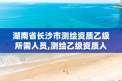 湖南省长沙市测绘资质乙级所需人员,测绘乙级资质人员要求