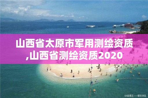 山西省太原市军用测绘资质,山西省测绘资质2020