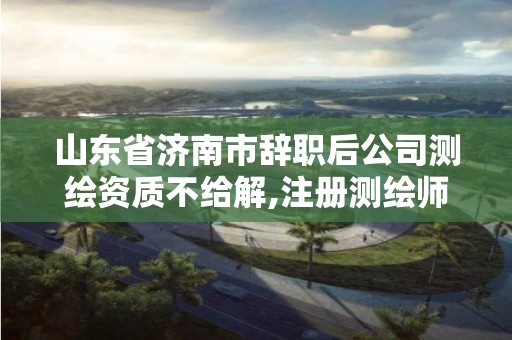 山东省济南市辞职后公司测绘资质不给解,注册测绘师与资质脱离。