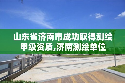 山东省济南市成功取得测绘甲级资质,济南测绘单位