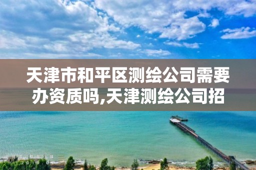 天津市和平区测绘公司需要办资质吗,天津测绘公司招聘