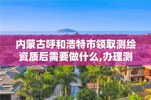 内蒙古呼和浩特市领取测绘资质后需要做什么,办理测绘资质的周期是多久。