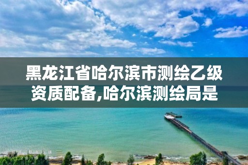 黑龙江省哈尔滨市测绘乙级资质配备,哈尔滨测绘局是干什么的