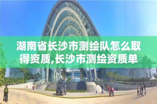 湖南省长沙市测绘队怎么取得资质,长沙市测绘资质单位名单。