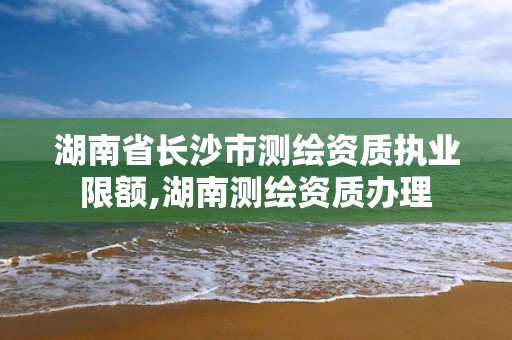 湖南省长沙市测绘资质执业限额,湖南测绘资质办理