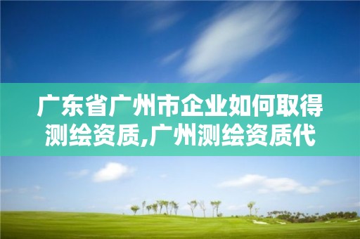 广东省广州市企业如何取得测绘资质,广州测绘资质代办