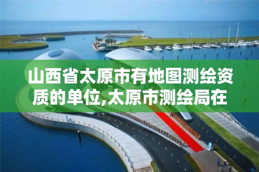 山西省太原市有地图测绘资质的单位,太原市测绘局在哪里。