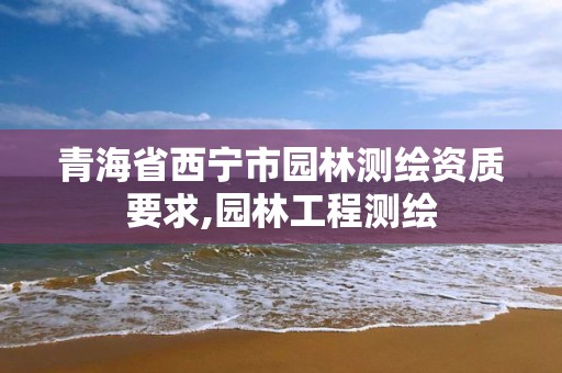 青海省西宁市园林测绘资质要求,园林工程测绘