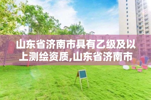 山东省济南市具有乙级及以上测绘资质,山东省济南市具有乙级及以上测绘资质的公司