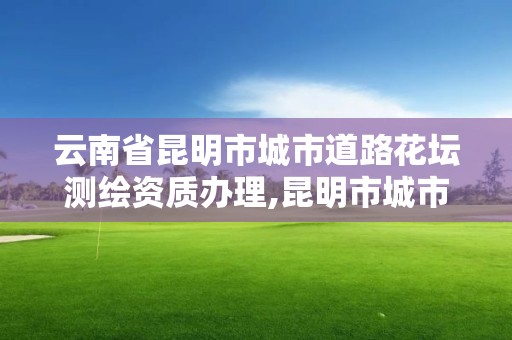 云南省昆明市城市道路花坛测绘资质办理,昆明市城市道路绿化设计规范。