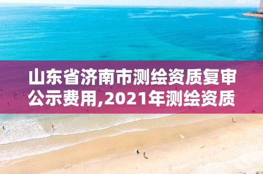 山东省济南市测绘资质复审公示费用,2021年测绘资质延期山东