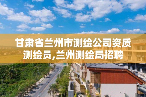 甘肃省兰州市测绘公司资质测绘员,兰州测绘局招聘