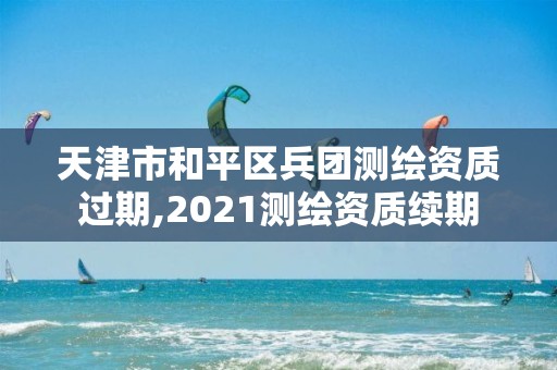 天津市和平区兵团测绘资质过期,2021测绘资质续期