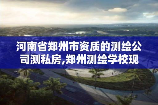 河南省郑州市资质的测绘公司测私房,郑州测绘学校现在叫什么名字