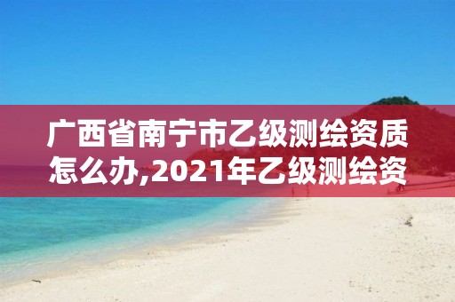 广西省南宁市乙级测绘资质怎么办,2021年乙级测绘资质申报材料