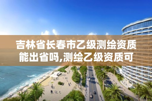 吉林省长春市乙级测绘资质能出省吗,测绘乙级资质可以承揽业务范围