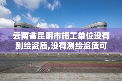 云南省昆明市施工单位没有测绘资质,没有测绘资质可以测绘吗