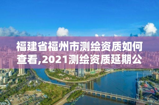 福建省福州市测绘资质如何查看,2021测绘资质延期公告福建省