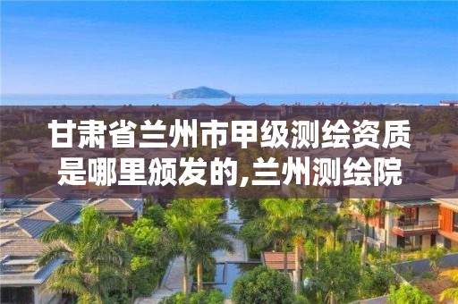 甘肃省兰州市甲级测绘资质是哪里颁发的,兰州测绘院全称