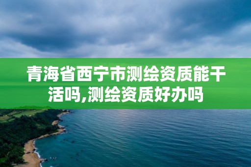 青海省西宁市测绘资质能干活吗,测绘资质好办吗