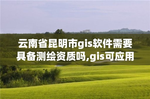 云南省昆明市gis软件需要具备测绘资质吗,gis可应用于测绘制图及环境管理。