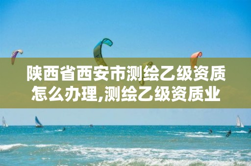 陕西省西安市测绘乙级资质怎么办理,测绘乙级资质业务范围