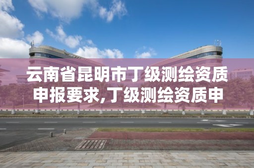 云南省昆明市丁级测绘资质申报要求,丁级测绘资质申请人员条件