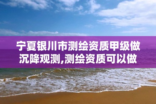 宁夏银川市测绘资质甲级做沉降观测,测绘资质可以做沉降观测吗。