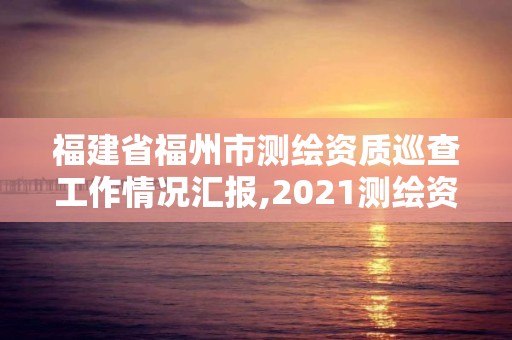 福建省福州市测绘资质巡查工作情况汇报,2021测绘资质延期公告福建省