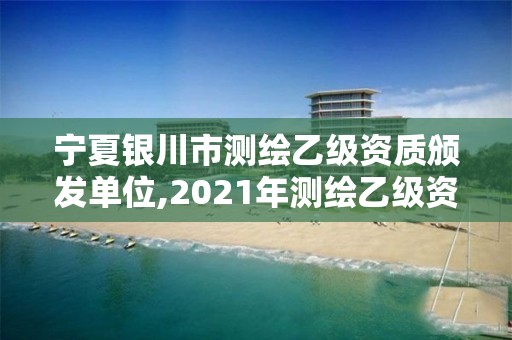 宁夏银川市测绘乙级资质颁发单位,2021年测绘乙级资质办公申报条件