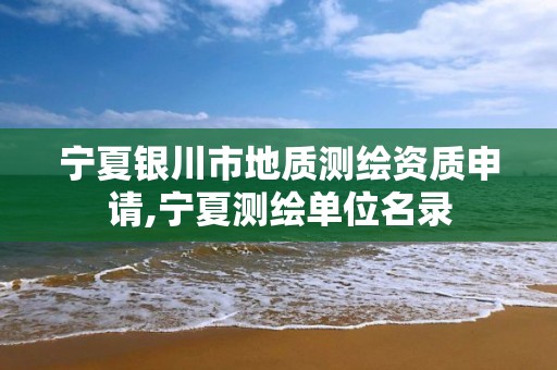 宁夏银川市地质测绘资质申请,宁夏测绘单位名录