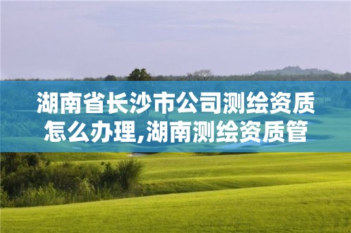 湖南省长沙市公司测绘资质怎么办理,湖南测绘资质管理