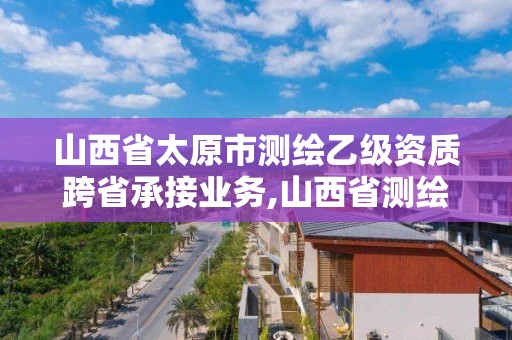 山西省太原市测绘乙级资质跨省承接业务,山西省测绘甲级单位