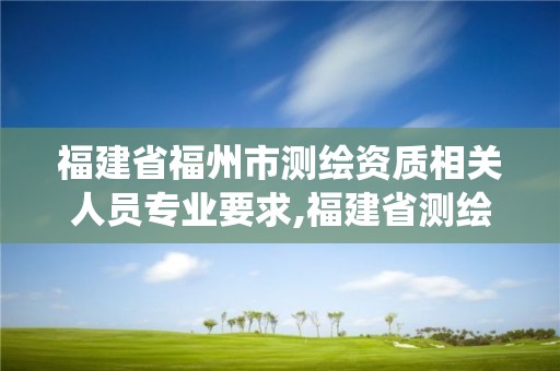 福建省福州市测绘资质相关人员专业要求,福建省测绘资质管理系统