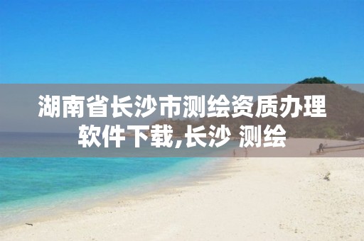 湖南省长沙市测绘资质办理软件下载,长沙 测绘