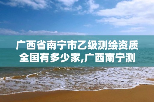 广西省南宁市乙级测绘资质全国有多少家,广西南宁测绘公司排名。