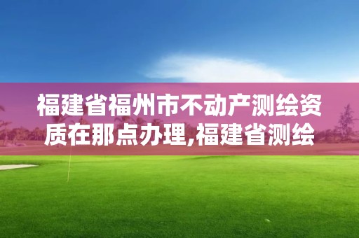 福建省福州市不动产测绘资质在那点办理,福建省测绘资质查询