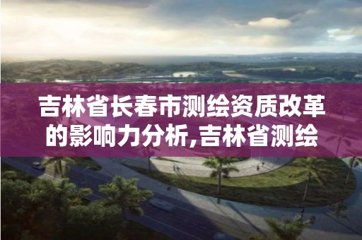 吉林省长春市测绘资质改革的影响力分析,吉林省测绘资质查询。