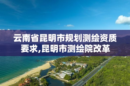 云南省昆明市规划测绘资质要求,昆明市测绘院改革