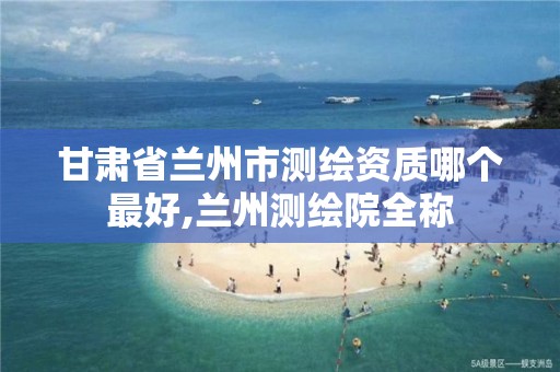 甘肃省兰州市测绘资质哪个最好,兰州测绘院全称