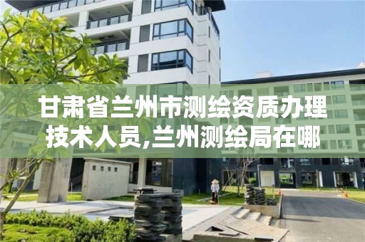 甘肃省兰州市测绘资质办理技术人员,兰州测绘局在哪儿