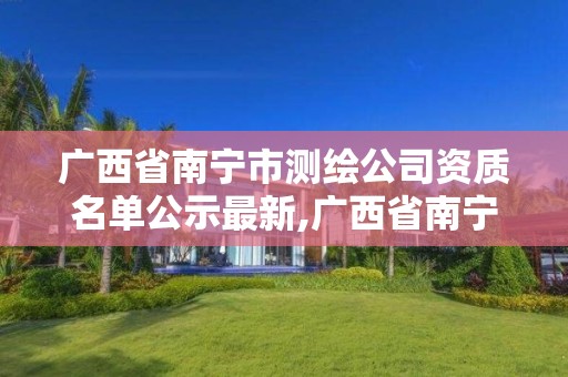 广西省南宁市测绘公司资质名单公示最新,广西省南宁市测绘公司资质名单公示最新公告。