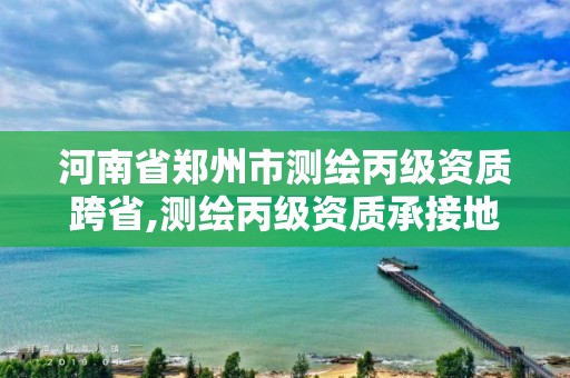 河南省郑州市测绘丙级资质跨省,测绘丙级资质承接地域限制