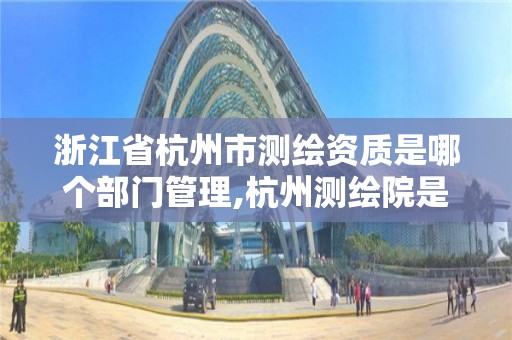 浙江省杭州市测绘资质是哪个部门管理,杭州测绘院是什么单位。