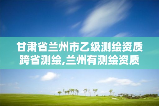 甘肃省兰州市乙级测绘资质跨省测绘,兰州有测绘资质的公司有