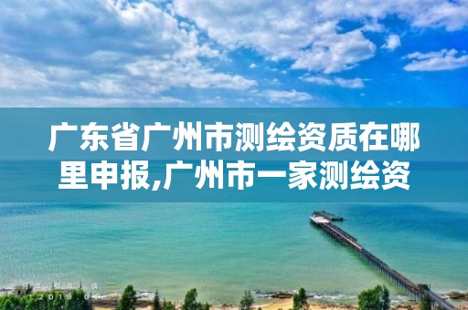 广东省广州市测绘资质在哪里申报,广州市一家测绘资质单位