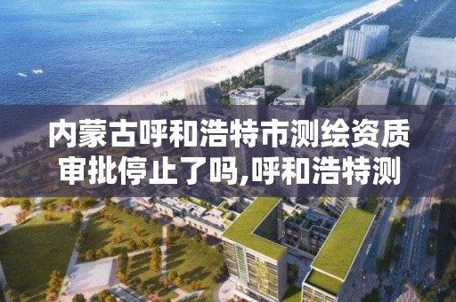 内蒙古呼和浩特市测绘资质审批停止了吗,呼和浩特测绘院