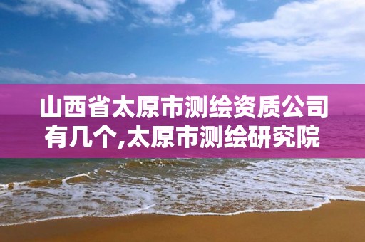 山西省太原市测绘资质公司有几个,太原市测绘研究院单位怎么样。