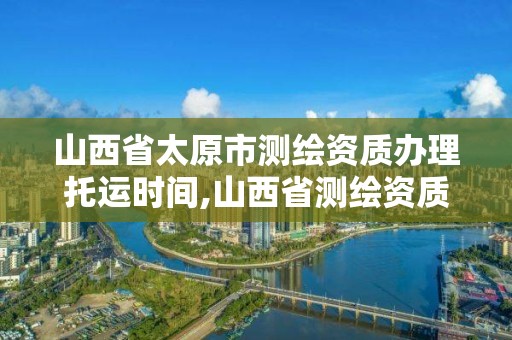 山西省太原市测绘资质办理托运时间,山西省测绘资质查询