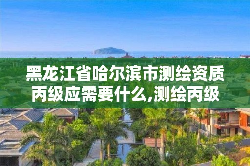 黑龙江省哈尔滨市测绘资质丙级应需要什么,测绘丙级资质人员要求。